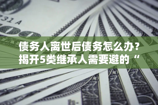 北京债务人离世后债务怎么办？揭开5类继承人需要避的“坑”